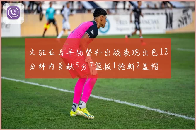 文班亚马半场替补出战表现出色12分钟内贡献5分7篮板1抢断2盖帽