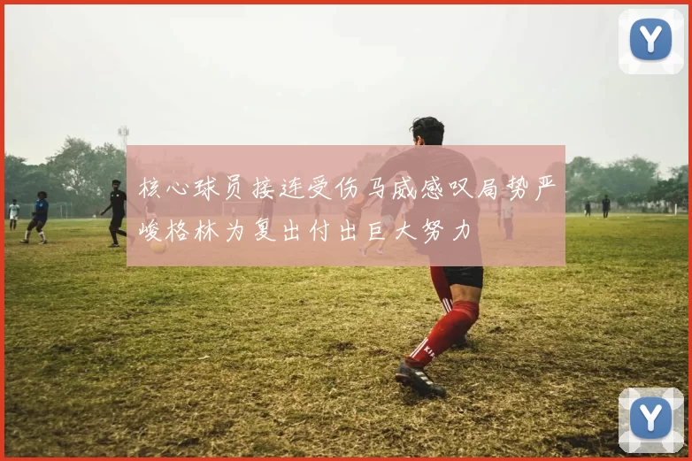 核心球员接连受伤马威感叹局势严峻格林为复出付出巨大努力