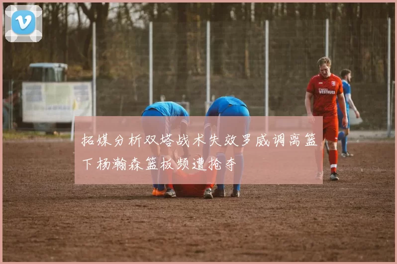 拓媒分析双塔战术失效罗威调离篮下杨瀚森篮板频遭抢夺