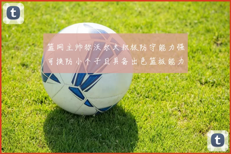 篮网主帅称沃尔夫积极防守能力强可换防小个子且具备出色篮板能力