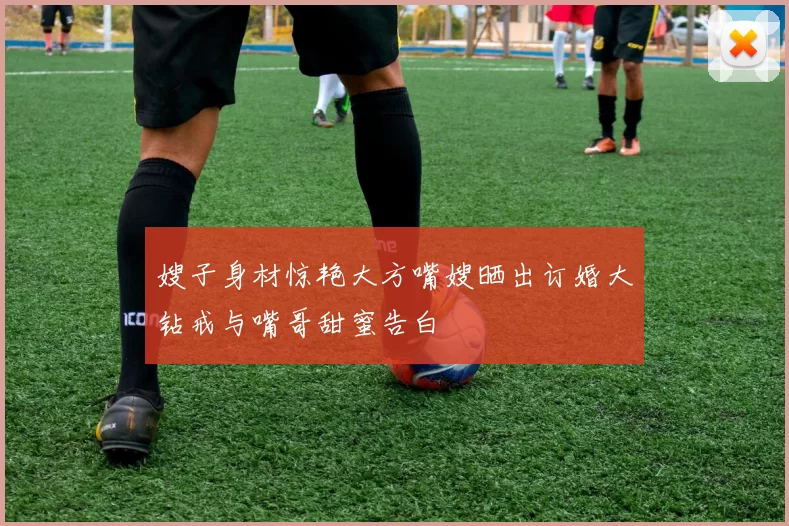 嫂子身材惊艳大方嘴嫂晒出订婚大钻戒与嘴哥甜蜜告白