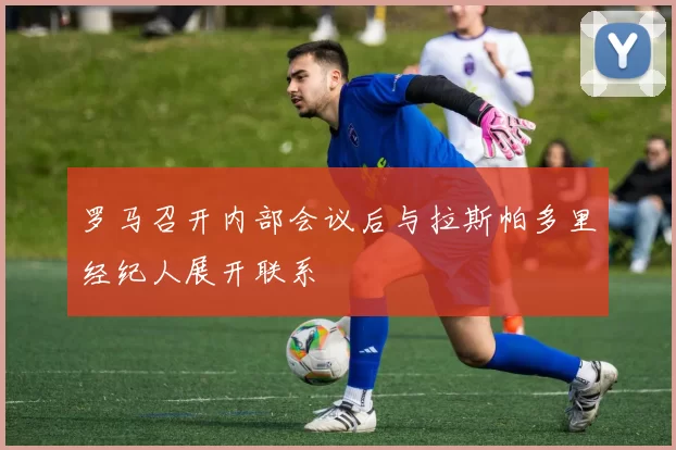罗马召开内部会议后与拉斯帕多里经纪人展开联系