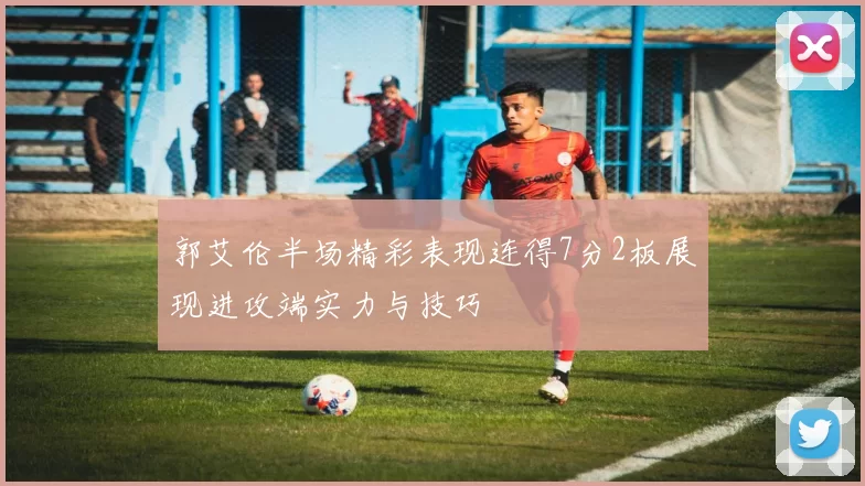 郭艾伦半场精彩表现连得7分2板展现进攻端实力与技巧