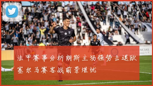 法甲赛事分析朗斯主场强势击退欧塞尔马赛客战前景堪忧