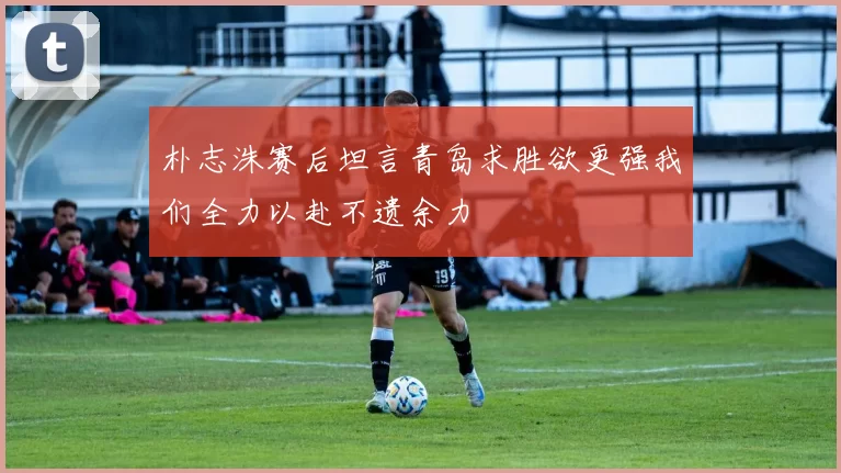 朴志洙赛后坦言青岛求胜欲更强我们全力以赴不遗余力