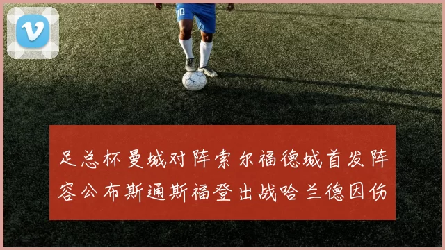 足总杯曼城对阵索尔福德城首发阵容公布斯通斯福登出战哈兰德因伤缺席