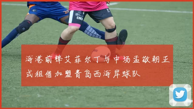 海港前锋艾菲尔丁与中场孟敬朝正式租借加盟青岛西海岸球队