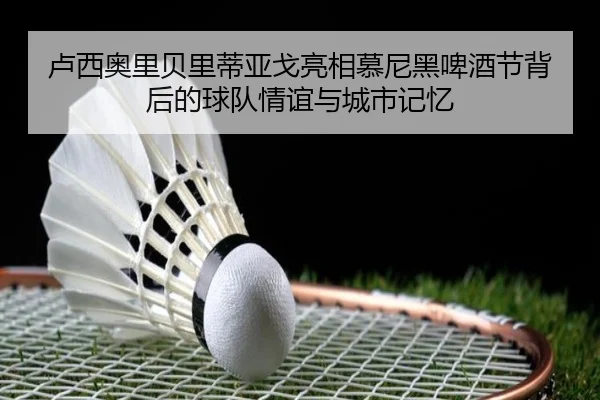 卢西奥里贝里蒂亚戈亮相慕尼黑啤酒节背后的球队情谊与城市记忆
